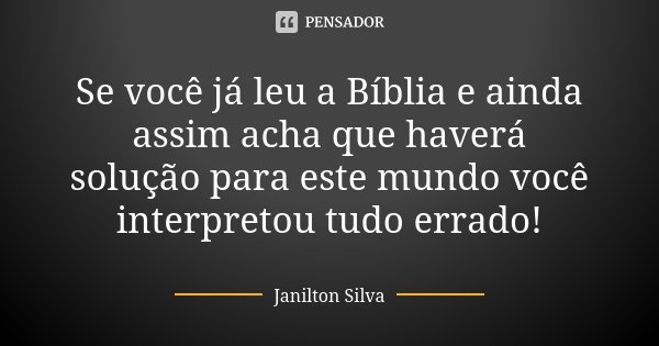 Se você já leu a Bíblia e ainda assim acha que haverá solução para este mundo você interpretou tudo errado!... Frase de Janilton Silva.
