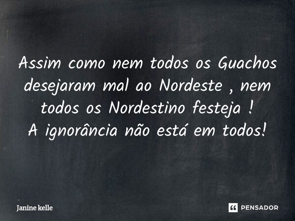Assim como nem todos os Guachos desejaram mal ao Nordeste , nem todos os Nordestino festeja ! A ignorância não está em todos!... Frase de Janine kelle.