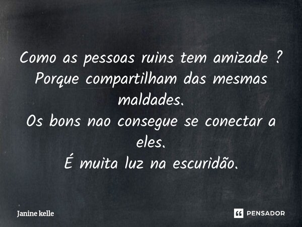 Como as pessoas ruins tem amizade ? Porque compartilham das mesmas maldades. Os bons nao consegue se conectar a eles. É muita luz na escuridão.... Frase de Janine kelle.