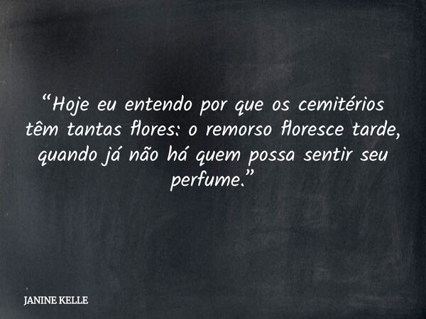 “Hoje eu entendo por que os cemitérios têm tantas flores: o remorso floresce tarde, quando já não há quem possa sentir seu perfume.”... Frase de JANINE KELLE.
