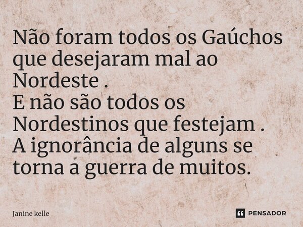 ⁠Não foram todos os Gaúchos que desejaram mal ao Nordeste . E não são todos os Nordestinos que festejam . A ignorância de alguns se torna a guerra de muitos.... Frase de Janine kelle.