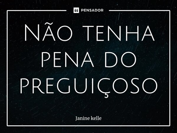 Não tenha pena do preguiçoso... Frase de Janine kelle.