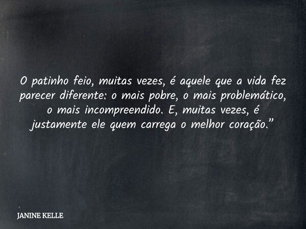 O patinho feio, muitas vezes, é aquele que a vida fez parecer diferente: o mais pobre, o mais problemático, o mais incompreendido. E, muitas vezes, é justamente... Frase de JANINE KELLE.