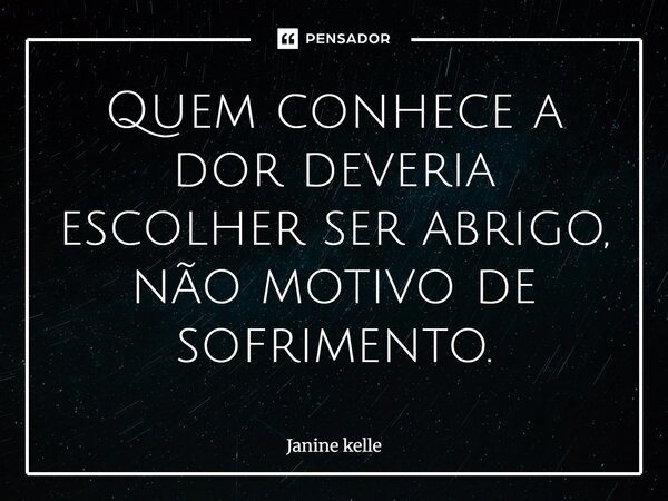 Quem conhece a dor deveria escolher ser abrigo, não motivo de sofrimento.... Frase de JANINE KELLE.