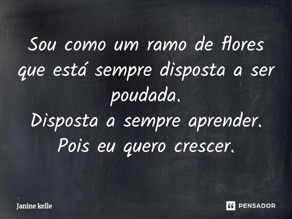 Sou como um ramo de flores que está sempre disposta a ser poudada. Disposta a sempre aprender. Pois eu quero crescer.... Frase de Janine kelle.