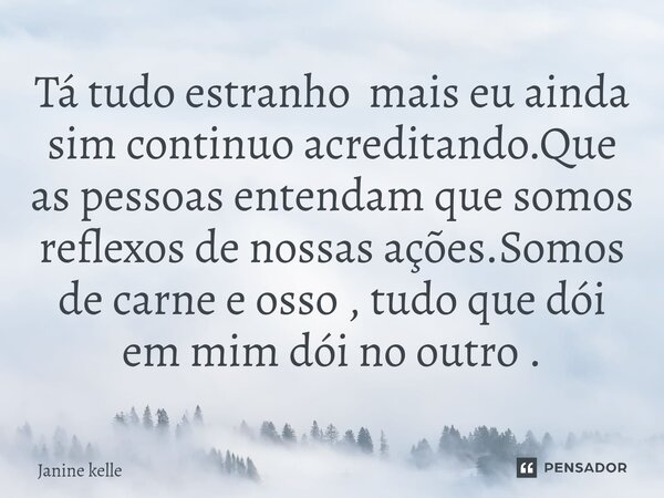 Tá tudo estranho mais eu ainda sim continuo acreditando.⁠Que as pessoas entendam que somos reflexos de nossas ações.Somos de carne e osso , tudo que dói em mim ... Frase de Janine kelle.