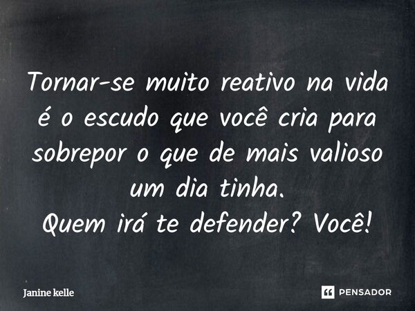 Tornar-se muito reativo na vida é o escudo que você cria para sobrepor o que de mais valioso um dia tinha. Quem irá te defender? Você!... Frase de Janine kelle.