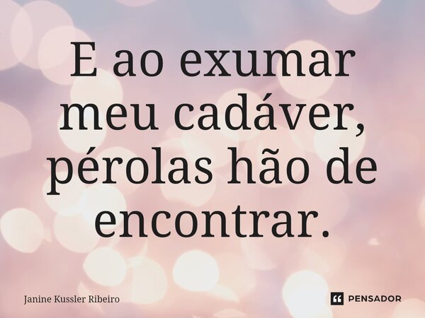 ⁠E ao exumar meu cadáver, pérolas hão de encontrar.... Frase de Janine Kussler Ribeiro.