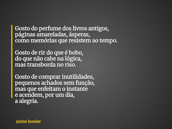 Gosto do perfume dos livros antigos, páginas amareladas, ásperas, como memórias que resistem ao tempo. Gosto de rir do que é bobo, do que não cabe na lógica, ma... Frase de janine kussler.
