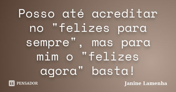 Posso até acreditar no "felizes para sempre", mas para mim o "felizes agora" basta!... Frase de Janine Lamenha.