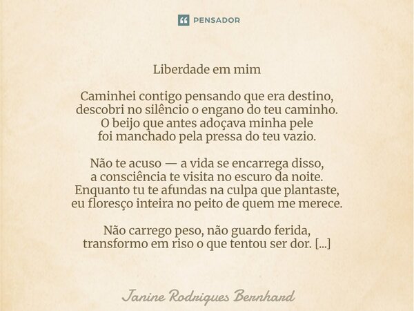 ⁠Liberdade em mim Caminhei contigo pensando que era destino, descobri no silêncio o engano do teu caminho. O beijo que antes adoçava minha pele foi manchado pel... Frase de JANINE RODRIGUES BERNHARD.