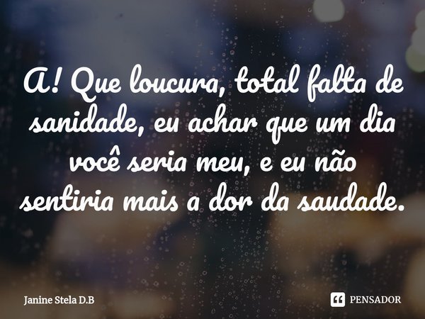 ⁠A! Que loucura, total falta de sanidade, eu achar que um dia você seria meu, e eu não sentiria mais a dor da saudade.... Frase de Janine Stela D.B.