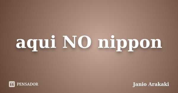 aqui NO nippon... Frase de Janio Arakaki.
