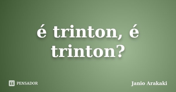 é trinton, é trinton?... Frase de Janio Arakaki.