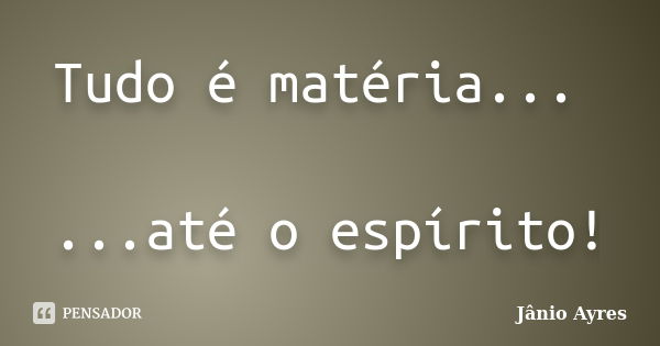 Tudo é matéria... ...até o espírito!... Frase de Jânio Ayres.