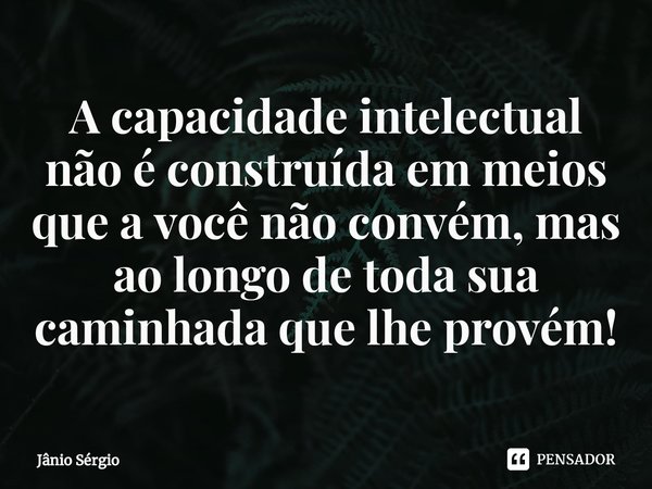 ⁠A capacidade intelectual não é construída em meios que a você não convém, mas ao longo de toda sua caminhada que lhe provém!... Frase de Jânio Sérgio.