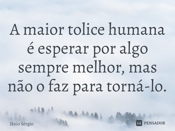 ⁠A maior tolice humana é esperar por algo sempre melhor, mas não o faz para torná-lo.... Frase de Jânio Sérgio.