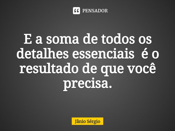 ⁠E a soma de todos os detalhes essenciais é o resultado de que você precisa.... Frase de Jânio Sérgio.