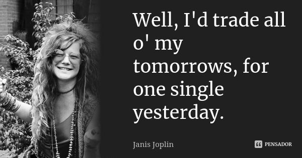 Well, I'd trade all o' my tomorrows, for one single yesterday.... Frase de Janis Joplin.