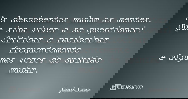As descobertas mudam as mentes. Que sina viver a se questionar! Criticar e raciocinar frequentemente e algumas vezes de opinião mudar.... Frase de Janis Lana.
