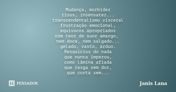 Mudança, morbidez risos, insensatez... transcendentalismo visceral frustração emocional, equívocos apropriados com teor de suor amargo, nem doce, nem salgado...... Frase de Janis Lana.