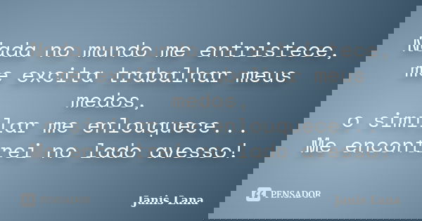 Nada no mundo me entristece, me excita trabalhar meus medos, o similar me enlouquece... Me encontrei no lado avesso!... Frase de Janis Lana.