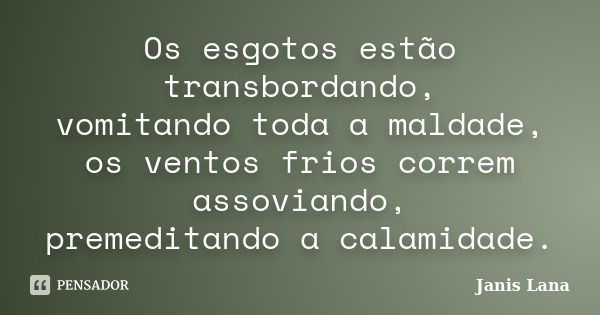 Os esgotos estão transbordando, vomitando toda a maldade, os ventos frios correm assoviando, premeditando a calamidade.... Frase de Janis Lana.