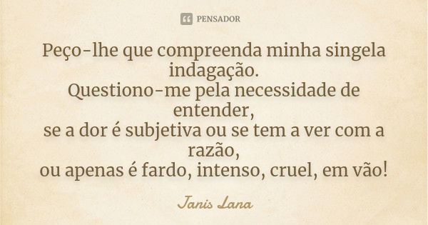 Peço-lhe que compreenda minha singela indagação. Questiono-me pela necessidade de entender, se a dor é subjetiva ou se tem a ver com a razão, ou apenas é fardo,... Frase de Janis Lana.