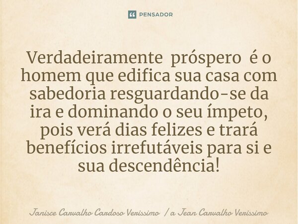 Verdadeiramente próspero é o homem que edifica sua casa com sabedoria resguardando-se da ira e dominando o seu ímpeto, pois verá dias felizes e trará benefícios... Frase de Janisce Carvalho Cardoso Verissimo  a Jean Carvalho Verissimo.