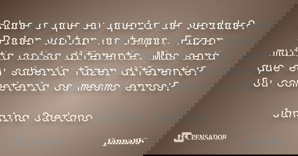 Sabe o que eu queria de verdade? Poder voltar no tempo. Fazer muita coisa diferente. Mas será que eu saberia fazer diferente? Ou cometeria os mesmo erros? Janai... Frase de Janna86.