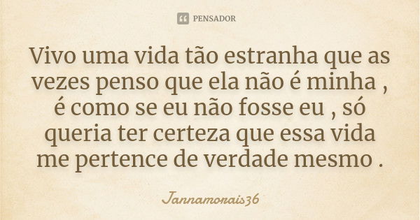 Vivo uma vida tão estranha que as vezes penso que ela não é minha , é como se eu não fosse eu , só queria ter certeza que essa vida me pertence de verdade mesmo... Frase de Jannamorais36.