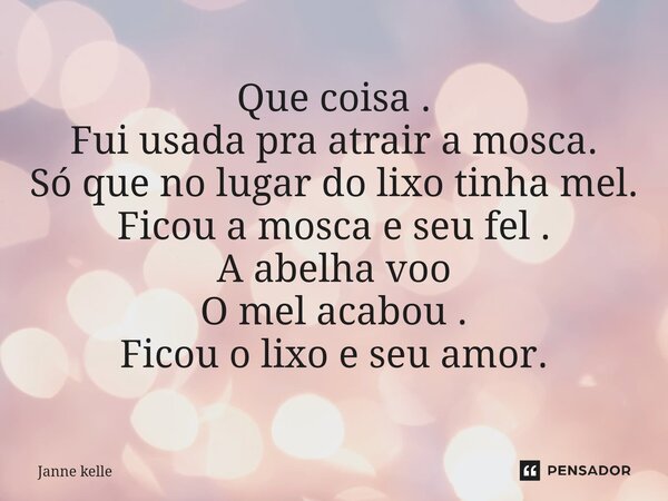 ⁠⁠Que coisa . Fui usada pra atrair a mosca. Só que no lugar do lixo tinha mel. Ficou a mosca e seu fel . A abelha voo O mel acabou . Ficou o lixo e seu amor.... Frase de Janne kelle.