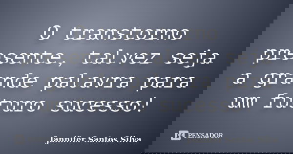 O transtorno presente, talvez seja a grande palavra para um futuro sucesso!... Frase de Jannifer Santos Silva.