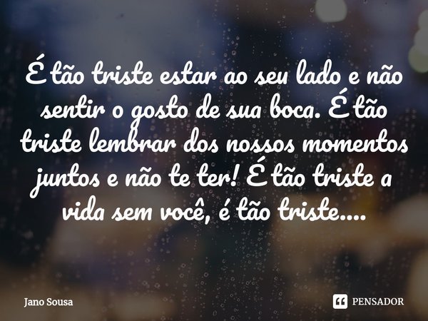 ⁠É tão triste estar ao seu lado e não sentir o gosto de sua boca. É tão triste lembrar dos nossos momentos juntos e não te ter! É tão triste a vida sem você, é ... Frase de Jano Sousa.