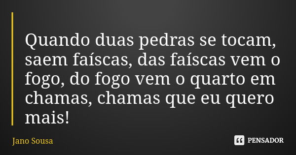 Quando duas pedras se tocam, saem faíscas, das faíscas vem o fogo, do fogo vem o quarto em chamas, chamas que eu quero mais!... Frase de Jano Sousa.