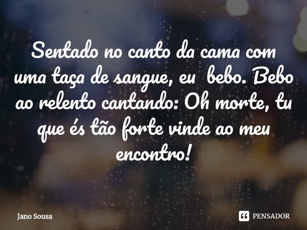 ⁠Sentado no canto da cama com uma taça de sangue, eu bebo. Bebo ao relento cantando: Oh morte, tu que és tão forte vinde ao meu encontro!... Frase de Jano Sousa.