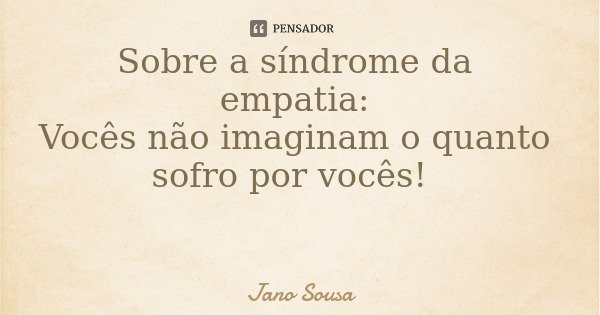 Sobre a síndrome da empatia: Vocês não imaginam o quanto sofro por vocês!... Frase de Jano Sousa.