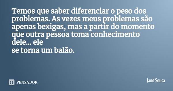 Temos que saber diferenciar o peso dos problemas. As vezes meus problemas são
apenas bexigas, mas a partir do momento que outra pessoa toma conhecimento dele...... Frase de Jano Sousa.