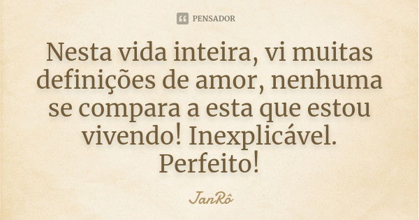 Nesta vida inteira, vi muitas definições de amor, nenhuma se compara a esta que estou vivendo! Inexplicável. Perfeito!... Frase de JanRô.