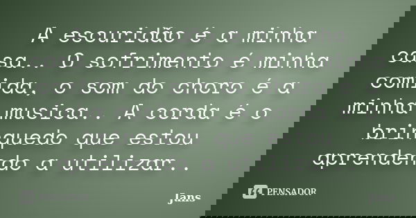 A escuridão é a minha casa.. O sofrimento é minha comida, o som do choro é a minha musica.. A corda é o brinquedo que estou aprendendo a utilizar..... Frase de Jans.