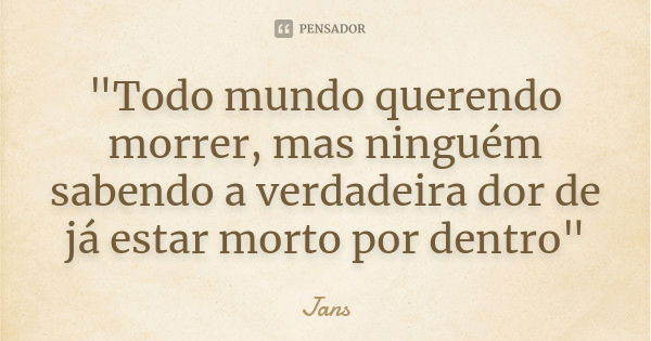 "Todo mundo querendo morrer, mas ninguém sabendo a verdadeira dor de já estar morto por dentro"... Frase de Jans.