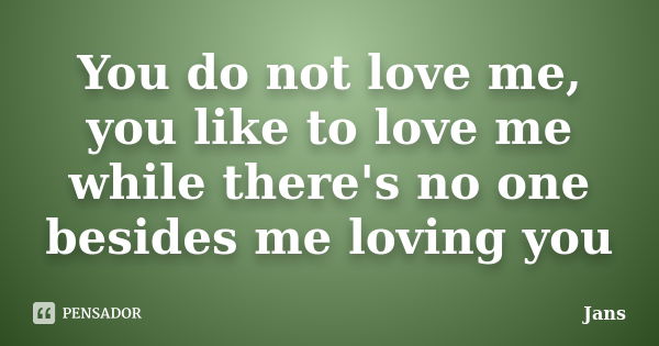 You do not love me, you like to love me while there's no one besides me loving you... Frase de Jans.