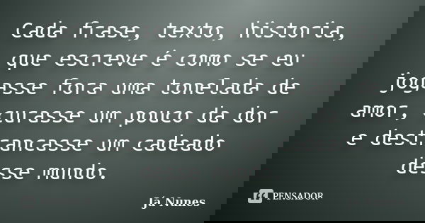 Cada frase, texto, historia, que escreve é como se eu jogasse fora uma tonelada de amor, curasse um pouco da dor e destrancasse um cadeado desse mundo.... Frase de Já Nunes.