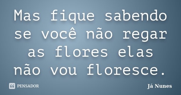 Mas fique sabendo se você não regar as flores elas não vou floresce.... Frase de Já Nunes.