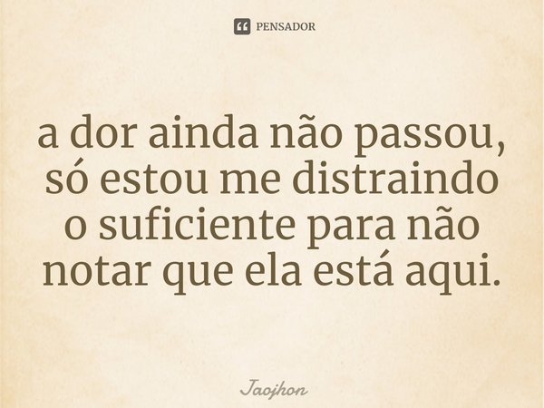 ⁠a dor ainda não passou, só estou me distraindo o suficiente para não notar que ela está aqui.... Frase de Jaojhon.