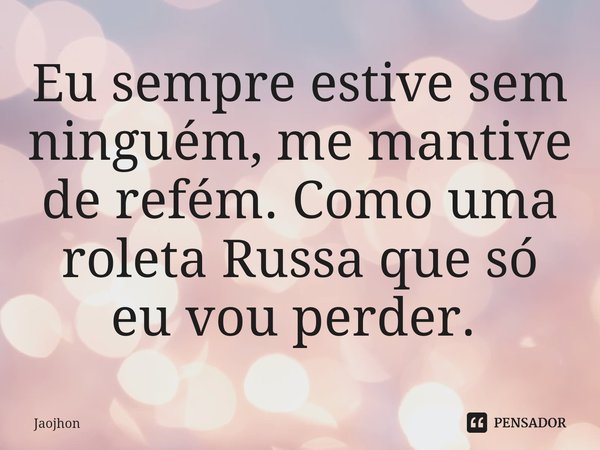 Eu sempre estive sem ninguém, me mantive de refém. Como uma roleta Russa que só eu vou perder. ⁠... Frase de Jaojhon.