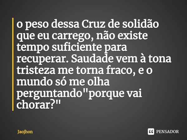 ⁠o peso dessa Cruz de solidão que eu carrego, não existe tempo suficiente para recuperar. Saudade vem à tona tristeza me torna fraco, e o mundo só me olha pergu... Frase de Jaojhon.