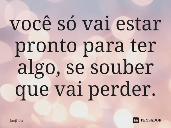 ⁠você só vai estar pronto para ter algo, se souber que vai perder.... Frase de Jaojhon.