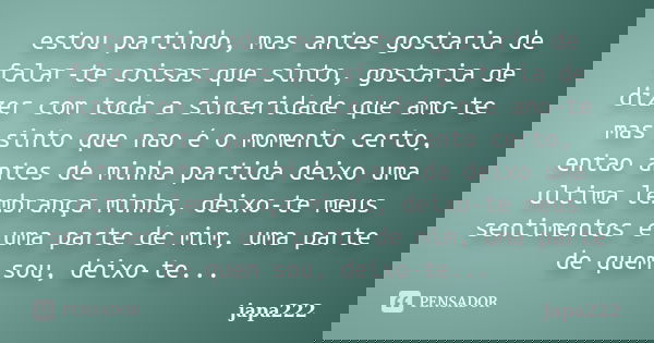 estou partindo, mas antes gostaria de falar-te coisas que sinto, gostaria de dizer com toda a sinceridade que amo-te mas sinto que nao é o momento certo, entao ... Frase de japa222.