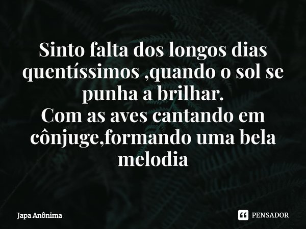 ⁠Sinto falta dos longos dias quentíssimos ,quando o sol se punha a brilhar.
Com as aves cantando em cônjuge,formando uma bela melodia... Frase de Japa Anônima.